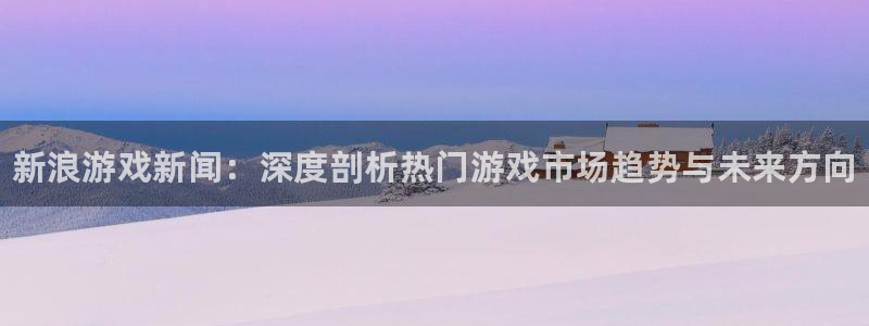 极悦娱乐app下载：新浪游戏新闻：深度剖析热门游戏市场趋势与